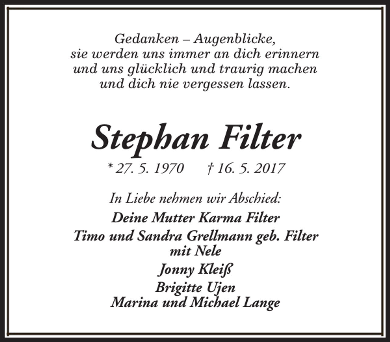 <p>Gedanken – Augenblicke,<br />sie werden uns immer an dich erinnern<br />und uns glücklich und traurig machen<br />und dich nie vergessen lassen.</p><p>Stephan Filter<br />* 27. 5. 1970</p><p>† 16. 5. 2017</p><p>In Liebe nehmen wir Abschied:<br />Deine Mutter Karma Filter<br />Timo und Sandra Grellmann geb. Filter<br />mit Nele<br />Jonny Kleiß<br />Brigitte Ujen<br />Marina und Michael Lange</p>