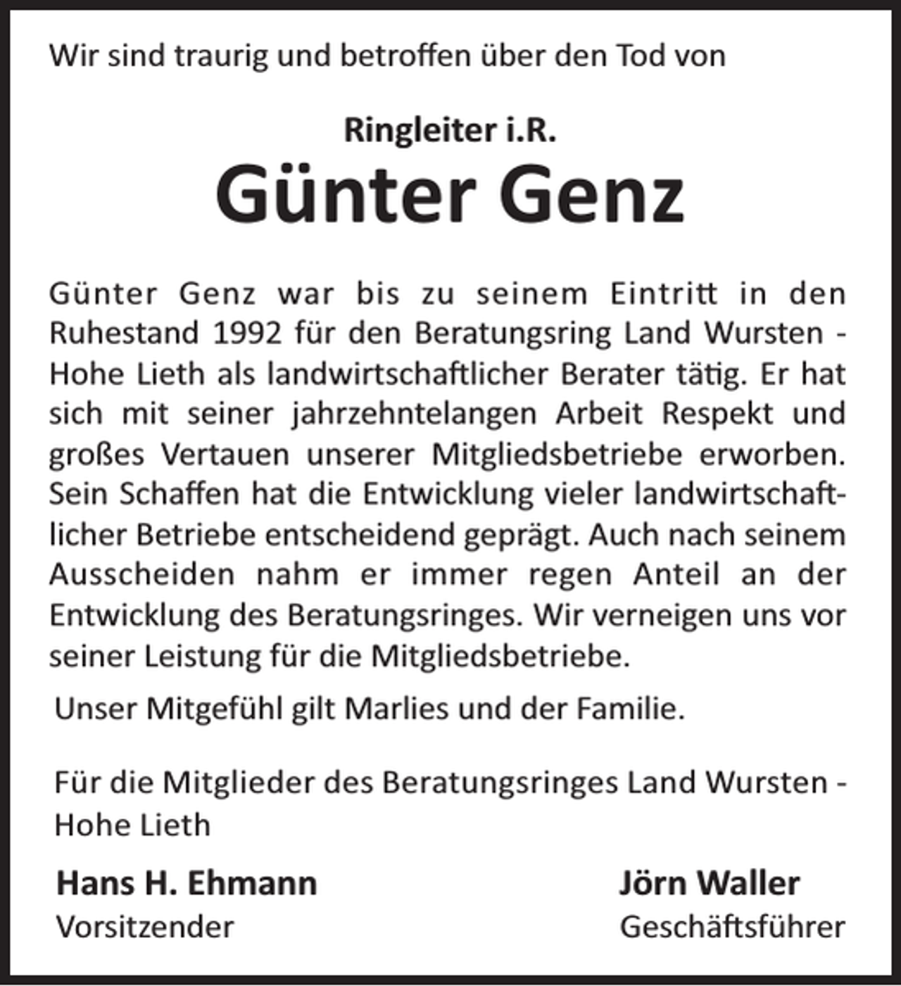 <p>Wir sind traurig und betroﬀen über den Tod von</p><p>Ringleiter i.R.</p><p>Günter Genz<br />Günter Genz war bis zu seinem Eintri in den<br />Ruhestand 1992 für den Beratungsring Land Wursten Hohe Lieth als landwirtscha licher Berater tä g. Er hat<br />sich mit seiner jahrzehntelangen Arbeit Respekt und<br />großes Vertauen unserer Mitgliedsbetriebe erworben.<br />Sein Schaﬀen hat die Entwicklung vieler landwirtscha licher Betriebe entscheidend geprägt. Auch nach seinem<br />Ausscheiden nahm er immer regen Anteil an der<br />Entwicklung des Beratungsringes. Wir verneigen uns vor<br />seiner Leistung für die Mitgliedsbetriebe.<br />Unser Mitgefühl gilt Marlies und der Familie.<br />Für die Mitglieder des Beratungsringes Land Wursten Hohe Lieth</p><p>Hans H. Ehmann<br />Vorsitzender</p><p>Jörn Waller</p><p>Geschä sführer</p>