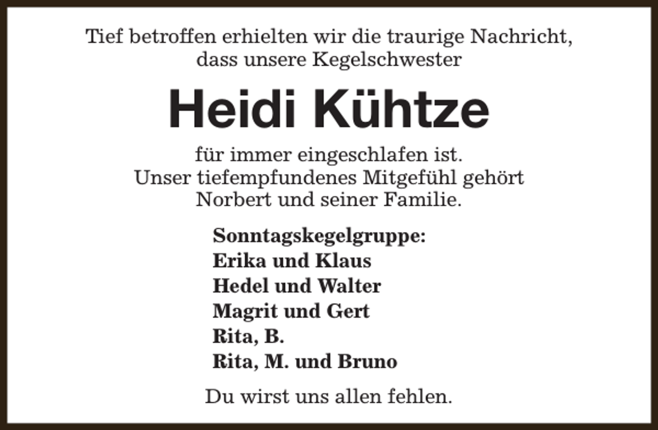 <p>Tief betroffen erhielten wir die traurige Nachricht,<br />dass unsere Kegelschwester</p><p>Heidi Kühtze</p><p>für immer eingeschlafen ist.<br />Unser tiefempfundenes Mitgefühl gehört<br />Norbert und seiner Familie.<br />Sonntagskegelgruppe:<br />Erika und Klaus<br />Hedel und Walter<br />Magrit und Gert<br />Rita, B.<br />Rita, M. und Bruno<br />Du wirst uns allen fehlen.</p>