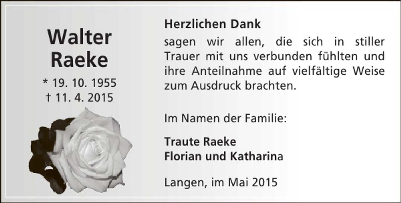 <p>Walter<br />Raeke<br />* 19. 10. 1955<br />† 11. 4. 2015</p><p>Herzlichen Dank<br />sagen wir allen, die sich in stiller<br />Trauer mit uns verbunden fühlten und<br />ihre Anteilnahme auf vielfältige Weise<br />zum Ausdruck brachten.<br />Im Namen der Familie:<br />Traute Raeke<br />Florian und Katharina<br />Langen, im Mai 2015</p>