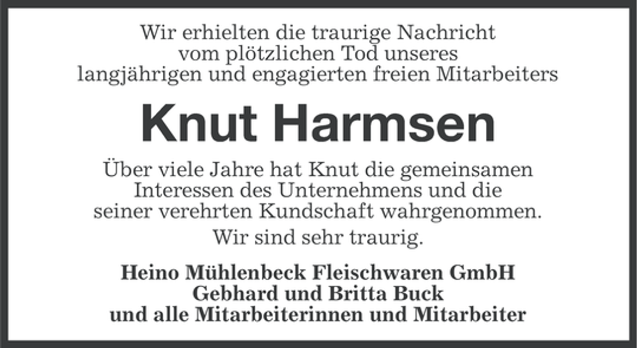 <p>Wir erhielten die traurige Nachricht<br />vom plötzlichen Tod unseres<br />langjährigen und engagierten freien Mitarbeiters</p><p>Knut Harmsen<br />Über viele Jahre hat Knut die gemeinsamen<br />Interessen des Unternehmens und die<br />seiner verehrten Kundschaft wahrgenommen.<br />Wir sind sehr traurig.<br />Heino Mühlenbeck Fleischwaren GmbH<br />Gebhard und Britta Buck<br />und alle Mitarbeiterinnen und Mitarbeiter</p>