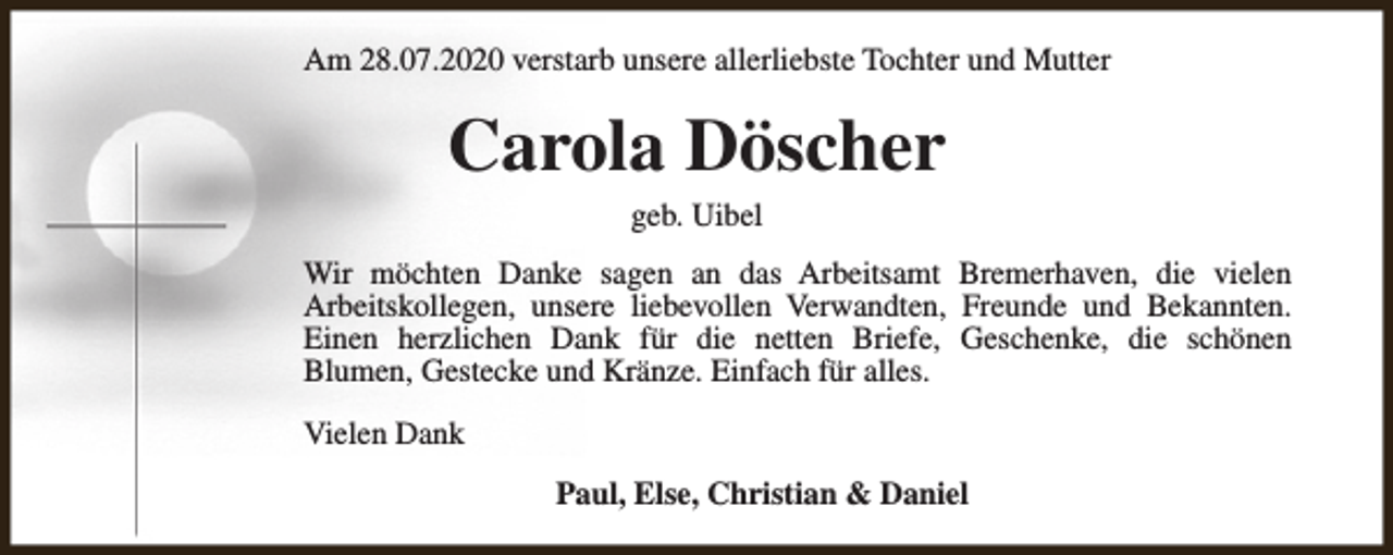 <p>Am 28.07.2020 verstarb unsere allerliebste Tochter und Mutter</p><p>Carola Döscher<br />geb. Uibel</p><p>Wir möchten Danke sagen an das Arbeitsamt Bremerhaven, die vielen<br />Arbeitskollegen, unsere liebevollen Verwandten, Freunde und Bekannten.<br />Einen herzlichen Dank für die netten Briefe, Geschenke, die schönen<br />Blumen, Gestecke und Kränze. Einfach für alles.<br />Vielen Dank<br />Paul, Else, Christian &amp; Daniel</p>