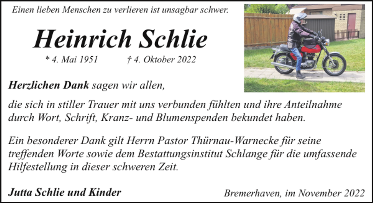 <p>Einen lieben Menschen zu verlieren ist unsagbar schwer.</p><p>Heinrich Schlie<br />* 4. Mai 1951</p><p>† 4. Oktober 2022</p><p>Herzlichen Dank sagen wir allen,<br />die sich in stiller Trauer mit uns verbunden fühlten und ihre Anteilnahme<br />durch Wort, Schrift, Kranz- und Blumenspenden bekundet haben.<br />Ein besonderer Dank gilt Herrn Pastor Thürnau-Warnecke für seine<br />treffenden Worte sowie dem Bestattungsinstitut Schlange für die umfassende<br />Hilfestellung in dieser schweren Zeit.<br />Jutta Schlie und Kinder</p><p>Bremerhaven, im November 2022</p>