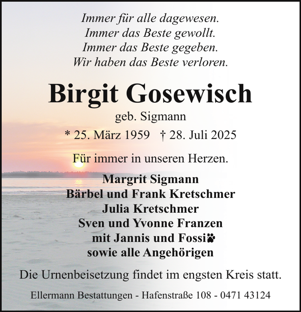 <p>Immer für alle dagewesen.<br />Immer das Beste gewollt.<br />Immer das Beste gegeben.<br />Wir haben das Beste verloren.</p><p>Birgit Gosewisch<br />geb. Sigmann<br />* 25. März 1959 † 28. Juli 2025<br />Für immer in unseren Herzen.<br />Margrit Sigmann<br />Bärbel und Frank Kretschmer<br />Julia Kretschmer<br />Sven und Yvonne Franzen<br />mit Jannis und Fossi<br />sowie alle Angehörigen<br />Die Urnenbeisetzung findet im engsten Kreis statt.<br />Ellermann Bestattungen - Hafenstraße 108 - 0471 43124</p>