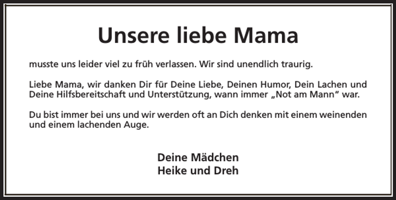 <p>Unsere liebe Mama<br />musste uns leider viel zu früh verlassen. Wir sind unendlich traurig.<br />Liebe Mama, wir danken Dir für Deine Liebe, Deinen Humor, Dein Lachen und<br />Deine Hilfsbereitschaft und Unterstützung, wann immer „Not am Mann“ war.<br />Du bist immer bei uns und wir werden oft an Dich denken mit einem weinenden<br />und einem lachenden Auge.</p><p>Deine Mädchen<br />Heike und Dreh</p>