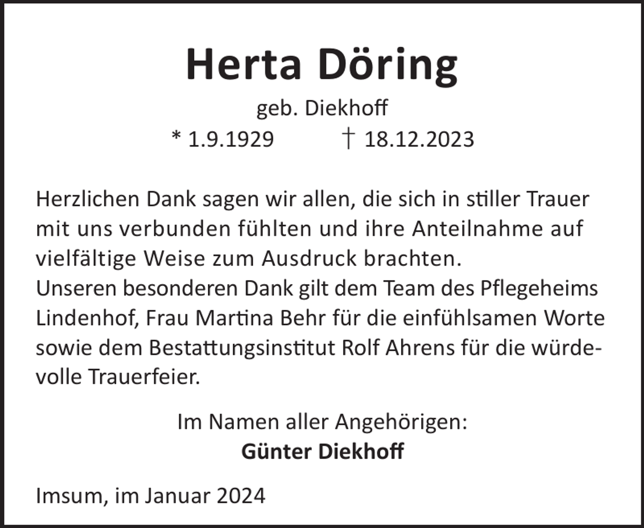 <p>Herta Döring</p><p>geb. Diekhoﬀ<br />* 1.9.1929<br />† 18.12.2023<br />Herzlichen Dank sagen wir allen, die sich in sller Trauer<br />mit uns verbunden fühlten und ihre Anteilnahme auf<br />vielfältige Weise zum Ausdruck brachten.<br />Unseren besonderen Dank gilt dem Team des Pflegeheims<br />Lindenhof, Frau Marna Behr für die einfühlsamen Worte<br />sowie dem Besta©ungsinstut Rolf Ahrens für die würdevolle Trauerfeier.<br />Im Namen aller Angehörigen:<br />Günter Diekhoﬀ<br />Imsum, im Januar 2024</p>