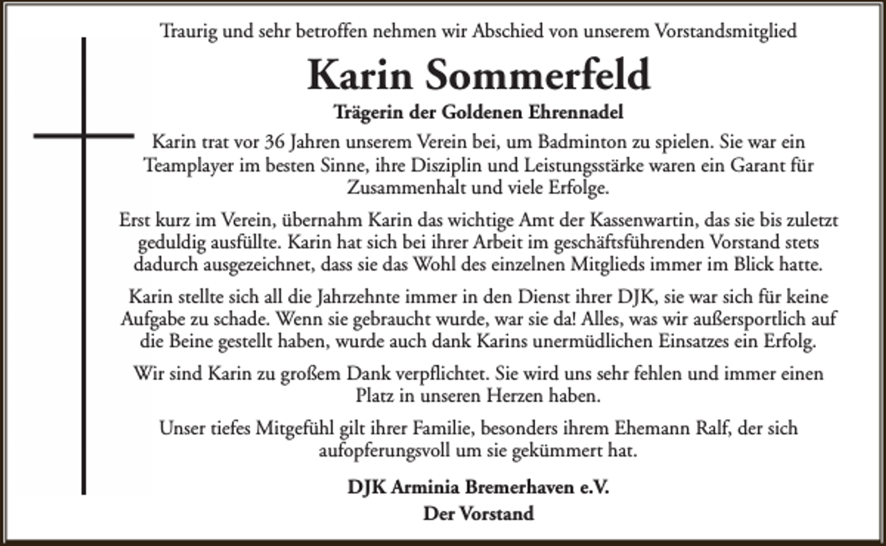 <p>Traurig und sehr betroffen nehmen wir Abschied von unserem Vorstandsmitglied</p><p>Karin Sommerfeld</p><p>Trägerin der Goldenen Ehrennadel<br />Karin trat vor 36 Jahren unserem Verein bei, um Badminton zu spielen. Sie war ein<br />Teamplayer im besten Sinne, ihre Disziplin und Leistungsstärke waren ein Garant für<br />Zusammenhalt und viele Erfolge.<br />Erst kurz im Verein, übernahm Karin das wichtige Amt der Kassenwartin, das sie bis zuletzt<br />geduldig ausfüllte. Karin hat sich bei ihrer Arbeit im geschäftsführenden Vorstand stets<br />dadurch ausgezeichnet, dass sie das Wohl des einzelnen Mitglieds immer im Blick hatte.<br />Karin stellte sich all die Jahrzehnte immer in den Dienst ihrer DJK, sie war sich für keine<br />Aufgabe zu schade. Wenn sie gebraucht wurde, war sie da! Alles, was wir außersportlich auf<br />die Beine gestellt haben, wurde auch dank Karins unermüdlichen Einsatzes ein Erfolg.<br />Wir sind Karin zu großem Dank verpflichtet. Sie wird uns sehr fehlen und immer einen<br />Platz in unseren Herzen haben.<br />Unser tiefes Mitgefühl gilt ihrer Familie, besonders ihrem Ehemann Ralf, der sich<br />aufopferungsvoll um sie gekümmert hat.<br />DJK Arminia Bremerhaven e.V.<br />Der Vorstand</p>