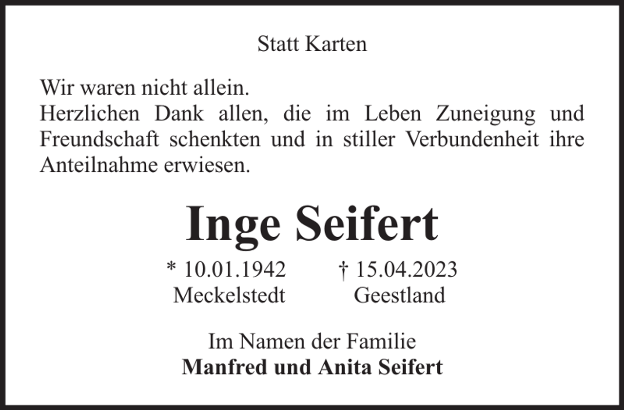 <p>Statt Karten<br />Wir waren nicht allein.<br />Herzlichen Dank allen, die im Leben Zuneigung und<br />Freundschaft schenkten und in stiller Verbundenheit ihre<br />Anteilnahme erwiesen.</p><p>Inge Seifert</p><p>* 10.01.1942<br />Meckelstedt</p><p>† 15.04.2023<br />Geestland</p><p>Im Namen der Familie<br />Manfred und Anita Seifert</p>