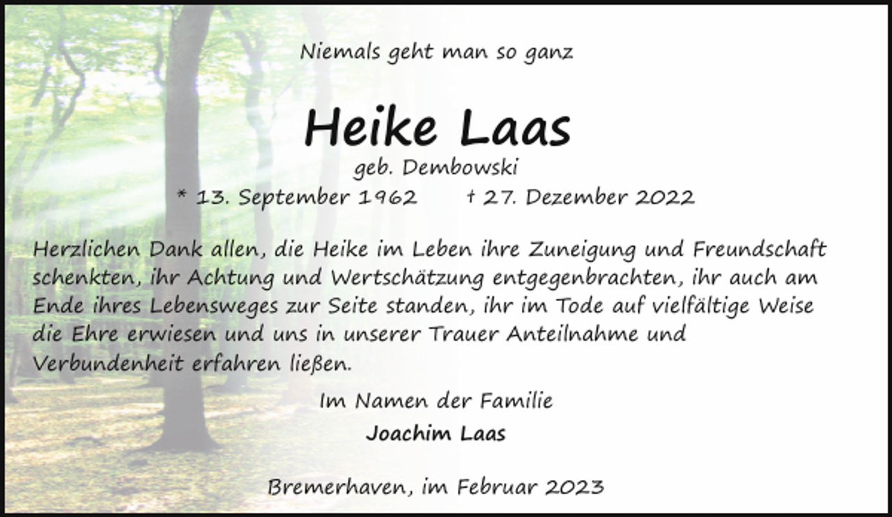 <p>Niemals geht man so ganz</p><p>Heike Laas</p><p>geb. Dembowski<br />* 13. September 1962<br />† 27. Dezember 2022<br />Herzlichen Dank allen, die Heike im Leben ihre Zuneigung und Freundschaft<br />schenkten, ihr Achtung und Wertschätzung entgegenbrachten, ihr auch am<br />Ende ihres Lebensweges zur Seite standen, ihr im Tode auf vielfältige Weise<br />die Ehre erwiesen und uns in unserer Trauer Anteilnahme und<br />Verbundenheit erfahren ließen.<br />Im Namen der Familie<br />Joachim Laas<br />Bremerhaven, im Februar 2023</p>