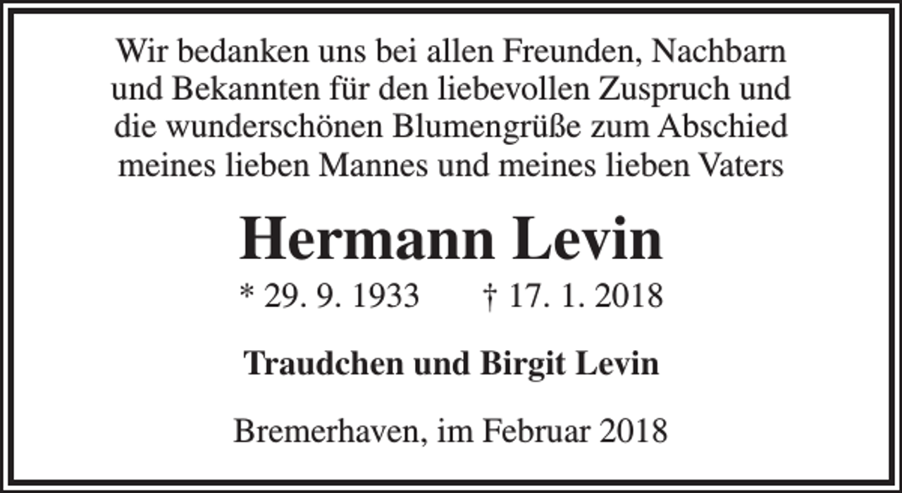 <p>Wir bedanken uns bei allen Freunden, Nachbarn<br />und Bekannten für den liebevollen Zuspruch und<br />die wunderschönen Blumengrüße zum Abschied<br />meines lieben Mannes und meines lieben Vaters</p><p>Hermann Levin</p><p>* 29. 9. 1933</p><p>† 17. 1. 2018</p><p>Traudchen und Birgit Levin<br />Bremerhaven, im Februar 2018</p>