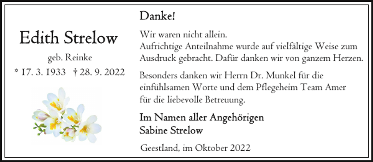 <p>geb. Reinke<br />* 17. 3. 1933 † 28. 9. 2022</p><p>Wir waren nicht allein.<br />Aufrichtige Anteilnahme wurde auf vielfältige Weise zum<br />Ausdruck gebracht. Dafür danken wir von ganzem Herzen.<br />Besonders danken wir Herrn Dr. Munkel für die<br />einfühlsamen Worte und dem Pflegeheim Team Amer<br />für die liebevolle Betreuung.</p><p>Geestland, im Oktober 2022</p>
