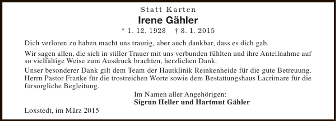 <p>S t a t t K a rt e n</p><p>Irene Gähler</p><p>* 1. 12. 1928</p><p>† 8. 1. 2015</p><p>Dich verloren zu haben macht uns traurig, aber auch dankbar, dass es dich gab.<br />Wir sagen allen, die sich in stiller Trauer mit uns verbunden fühlten und ihre Anteilnahme auf<br />so vielfältige Weise zum Ausdruck brachten, herzlichen Dank.<br />Unser besonderer Dank gilt dem Team der Hautklinik Reinkenheide für die gute Betreuung.<br />Herrn Pastor Franke für die trostreichen Worte sowie dem Bestattungshaus Lacrimare für die<br />fürsorgliche Begleitung.<br />Im Namen aller Angehörigen:<br />Sigrun Heller und Hartmut Gähler<br />Loxstedt, im März 2015</p>