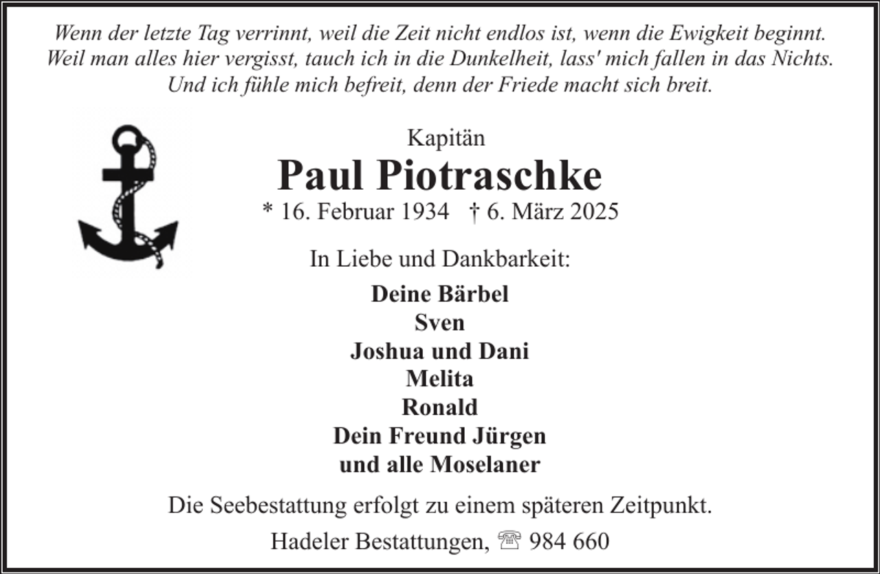 <p>Wenn der letzte Tag verrinnt, weil die Zeit nicht endlos ist, wenn die Ewigkeit beginnt.<br />Weil man alles hier vergisst, tauch ich in die Dunkelheit, lass' mich fallen in das Nichts.<br />Und ich fühle mich befreit, denn der Friede macht sich breit.</p><p>Kapitän</p><p>Paul Piotraschke</p><p>* 16. Februar 1934 † 6. März 2025<br />In Liebe und Dankbarkeit:<br />Deine Bärbel<br />Sven<br />Joshua und Dani<br />Melita<br />Ronald<br />Dein Freund Jürgen<br />und alle Moselaner<br />Die Seebestattung erfolgt zu einem späteren Zeitpunkt.<br />Hadeler Bestattungen, ' 984 660</p>