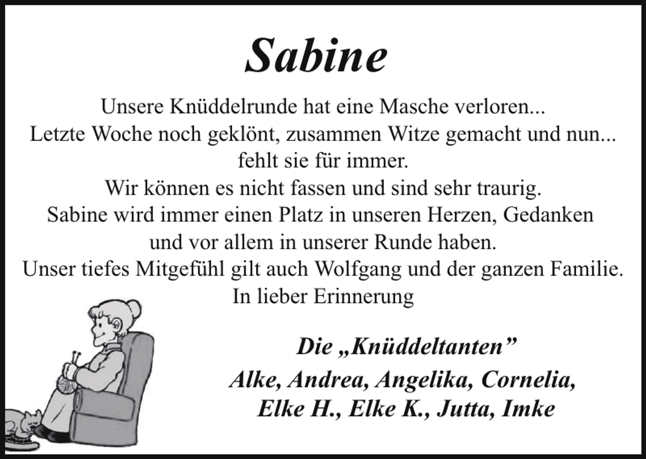 <p>Sabine<br />Unsere Knüddelrunde hat eine Masche verloren...<br />Letzte Woche noch geklönt, zusammen Witze gemacht und nun...<br />fehlt sie für immer.<br />Wir können es nicht fassen und sind sehr traurig.<br />Sabine wird immer einen Platz in unseren Herzen, Gedanken<br />und vor allem in unserer Runde haben.<br />Unser tiefes Mitgefühl gilt auch Wolfgang und der ganzen Familie.<br />In lieber Erinnerung</p><p>Die „Knüddeltanten”<br />Alke, Andrea, Angelika, Cornelia,<br />Elke H., Elke K., Jutta, Imke</p>
