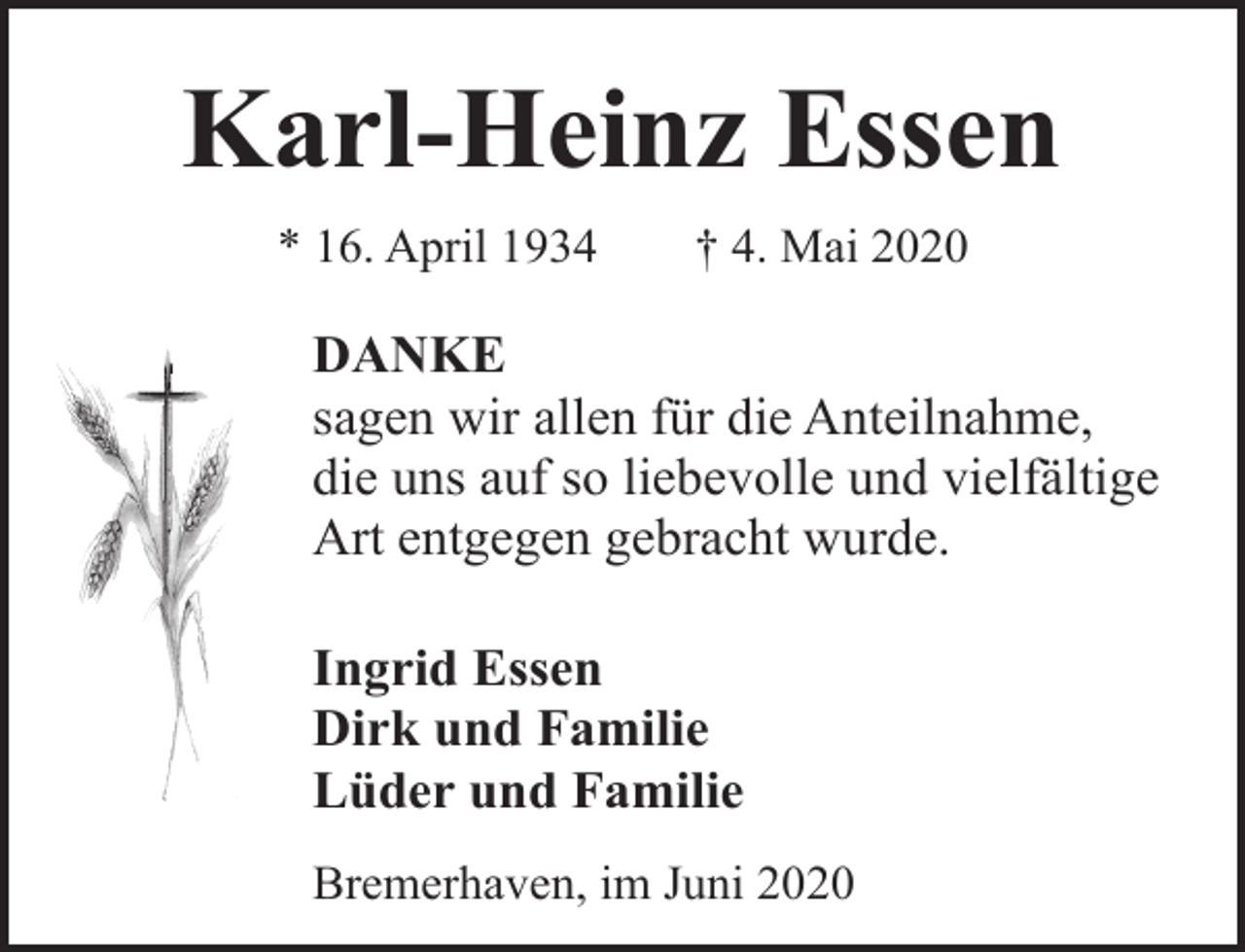 <p>Karl-Heinz Essen<br />* 16. April 1934</p><p>† 4. Mai 2020</p><p>DANKE<br />sagen wir allen für die Anteilnahme,<br />die uns auf so liebevolle und vielfältige<br />Art entgegen gebracht wurde.<br />Ingrid Essen<br />Dirk und Familie<br />Lüder und Familie<br />Bremerhaven, im Juni 2020</p>