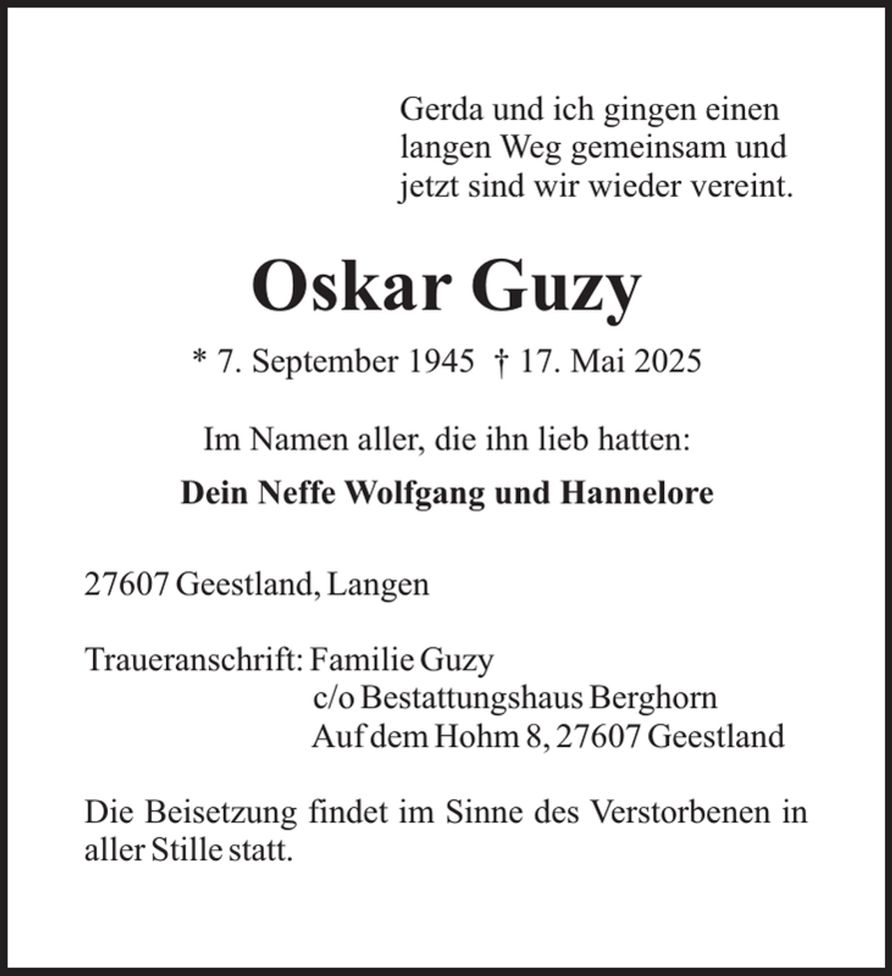 <p>Gerda und ich gingen einen<br />langen Weg gemeinsam und<br />jetzt sind wir wieder vereint.</p><p>Oskar Guzy<br />* 7. September 1945 † 17. Mai 2025<br />Im Namen aller, die ihn lieb hatten:<br />Dein Neffe Wolfgang und Hannelore<br />27607 Geestland, Langen<br />Traueranschrift: Familie Guzy<br />c/o Bestattungshaus Berghorn<br />Auf dem Hohm 8, 27607 Geestland<br />Die Beisetzung findet im Sinne des Verstorbenen in<br />aller Stille statt.</p>