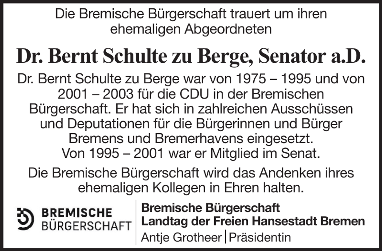 <p>Die Bremische Bürgerschaft trauert um ihren<br />ehemaligen Abgeordneten</p><p>Dr. Bernt Schulte zu Berge, Senator a.D.<br />Dr. Bernt Schulte zu Berge war von 1975 – 1995 und von<br />2001 – 2003 für die CDU in der Bremischen<br />Bürgerschaft. Er hat sich in zahlreichen Ausschüssen<br />und Deputationen für die Bürgerinnen und Bürger<br />Bremens und Bremerhavens eingesetzt.<br />Von 1995 – 2001 war er Mitglied im Senat.<br />Die Bremische Bürgerschaft wird das Andenken ihres<br />ehemaligen Kollegen in Ehren halten.<br />Bremische Bürgerschaft<br />Landtag der Freien Hansestadt Bremen<br />Antje Grotheer Präsidentin</p>