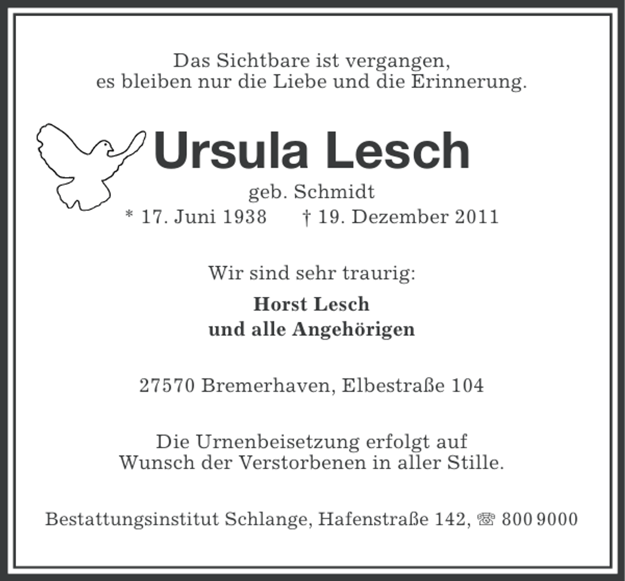 <p>Das Sichtbare ist vergangen,<br />es bleiben nur die Liebe und die Erinnerung.</p><p>Ursula Lesch<br />geb. Schmidt<br />* 17. Juni 1938<br />† 19. Dezember 2011<br />Wir sind sehr traurig:<br />Horst Lesch<br />und alle Angehörigen<br />27570 Bremerhaven, Elbestraße 104<br />Die Urnenbeisetzung erfolgt auf<br />Wunsch der Verstorbenen in aller Stille.<br />Bestattungsinstitut Schlange, Hafenstraße 142, 800 9000</p>