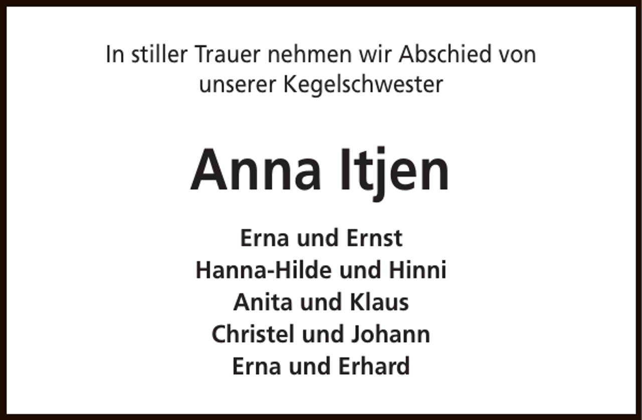 <p>In stiller Trauer nehmen wir Abschied von<br />unserer Kegelschwester</p><p>Anna Itjen<br />Erna und Ernst<br />Hanna-Hilde und Hinni<br />Anita und Klaus<br />Christel und Johann<br />Erna und Erhard</p>
