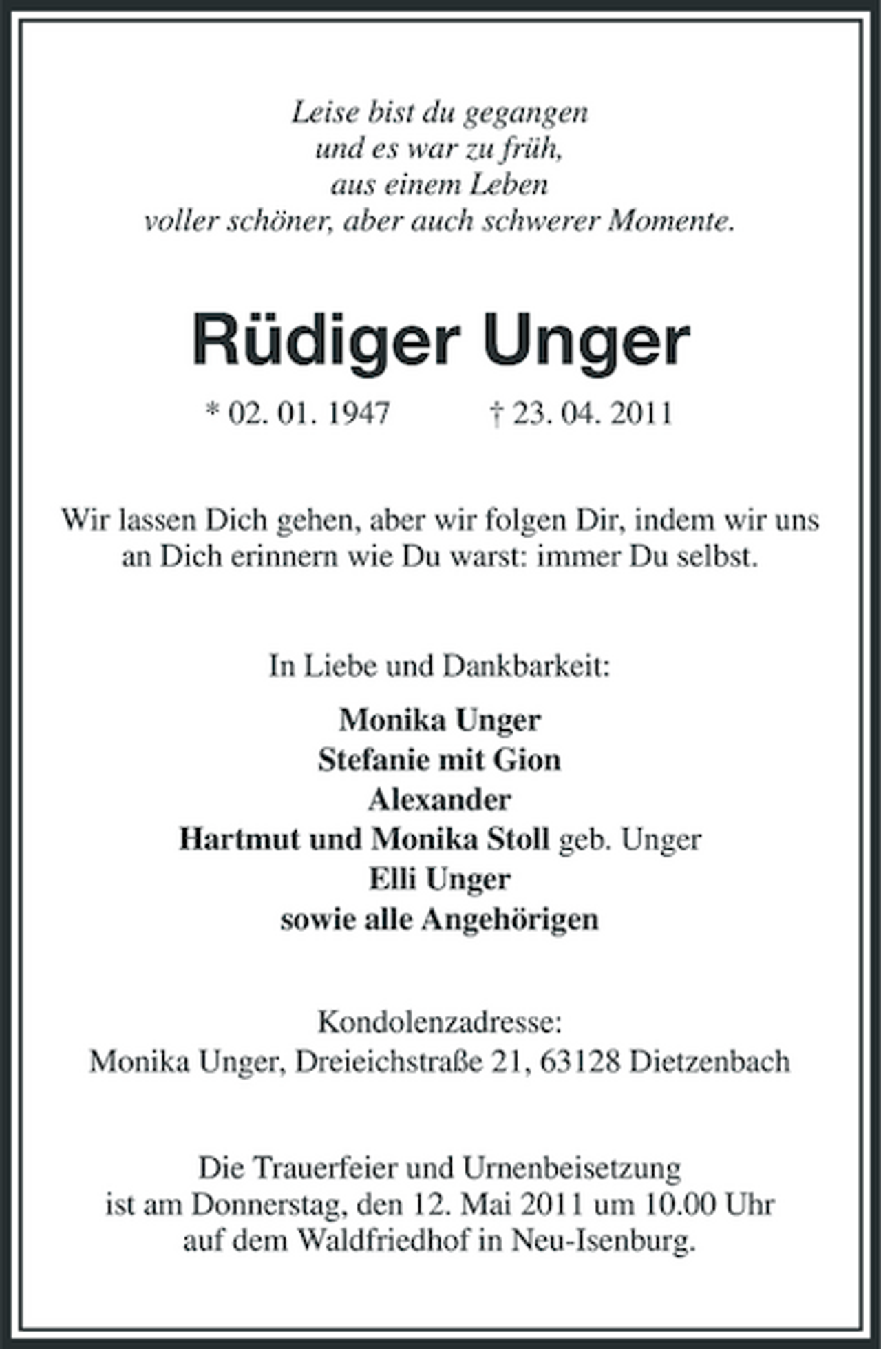 <p>Leise bist du gegangen und es war zu früh, aus einem Leben voller schöner, aber auch schwerer Momente.</p><p>Rüdiger Unger<br />* 02. 01. 1947 † 23. 04. 2011 Wir lassen Dich gehen, aber wir folgen Dir, indem wir uns an Dich erinnern wie Du warst: immer Du selbst. In Liebe und Dankbarkeit: Monika Unger Stefanie mit Gion Alexander Hartmut und Monika Stoll geb. Unger Elli Unger sowie alle Angehörigen Kondolenzadresse: Monika Unger, Dreieichstraße 21, 63128 Dietzenbach Die Trauerfeier und Urnenbeisetzung ist am Donnerstag, den 12. Mai 2011 um 10.00 Uhr auf dem Waldfriedhof in Neu-Isenburg.</p>