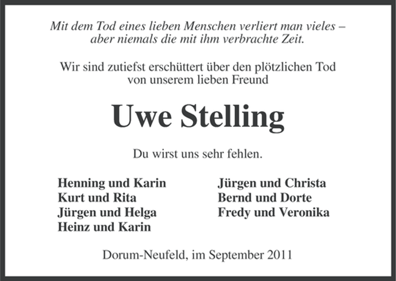 <p>Mit dem Tod eines lieben Menschen verliert man vieles –<br />aber niemals die mit ihm verbrachte Zeit.<br />Wir sind zutiefst erschüttert über den plötzlichen Tod<br />von unserem lieben Freund</p><p>Uwe Stelling<br />Du wirst uns sehr fehlen.<br />Henning und Karin<br />Kurt und Rita<br />Jürgen und Helga<br />Heinz und Karin</p><p>Jürgen und Christa<br />Bernd und Dorte<br />Fredy und Veronika</p><p>Dorum-Neufeld, im September 2011</p>