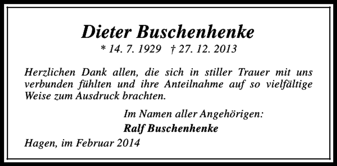 <p>Dieter Buschenhenke<br />* 14. 7. 1929 † 27. 12. 2013</p><p>Herzlichen Dank allen, die sich in stiller Trauer mit uns<br />verbunden fühlten und ihre Anteilnahme auf so vielfältige<br />Weise zum Ausdruck brachten.<br />Im Namen aller Angehörigen:<br />Ralf Buschenhenke<br />Hagen, im Februar 2014</p>
