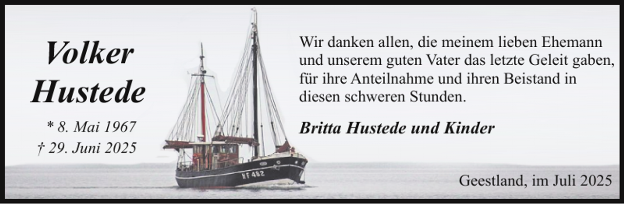 <p>Volker<br />Hustede<br />* 8. Mai 1967<br />† 29. Juni 2025</p>
<p>Wir danken allen, die meinem lieben Ehemann<br />und unserem guten Vater das letzte Geleit gaben,<br />für ihre Anteilnahme und ihren Beistand in<br />diesen schweren Stunden.</p>
<p>Britta Hustede und Kinder<br />Geestland, im Juli 2025</p>