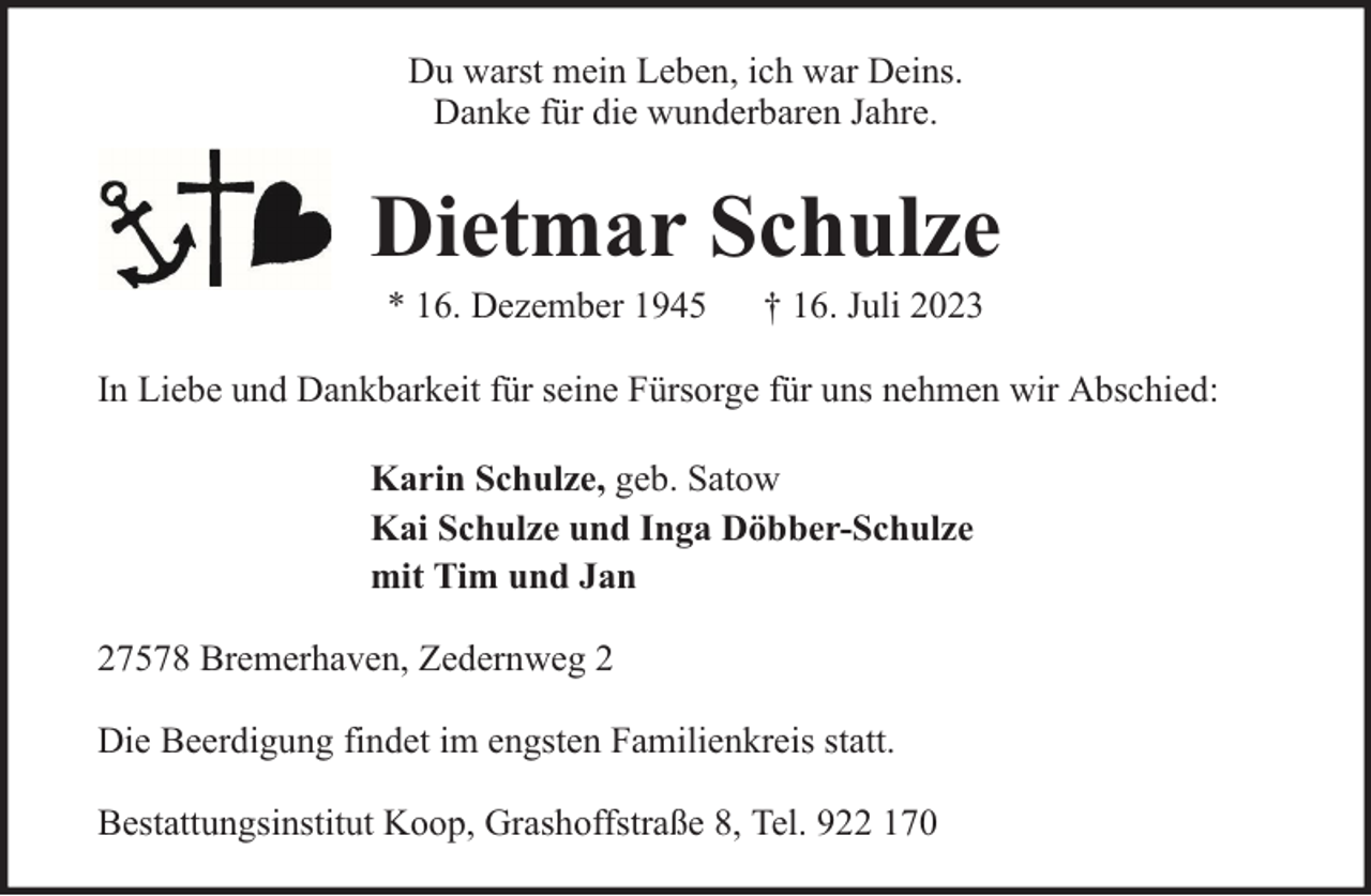 <p>Du warst mein Leben, ich war Deins.<br />Danke für die wunderbaren Jahre.</p><p>Dietmar Schulze<br />* 16. Dezember 1945</p><p>† 16. Juli 2023</p><p>In Liebe und Dankbarkeit für seine Fürsorge für uns nehmen wir Abschied:<br />Karin Schulze, geb. Satow<br />Kai Schulze und Inga Döbber-Schulze<br />mit Tim und Jan<br />27578 Bremerhaven, Zedernweg 2<br />Die Beerdigung findet im engsten Familienkreis statt.<br />Bestattungsinstitut Koop, Grashoffstraße 8, Tel. 922 170</p>