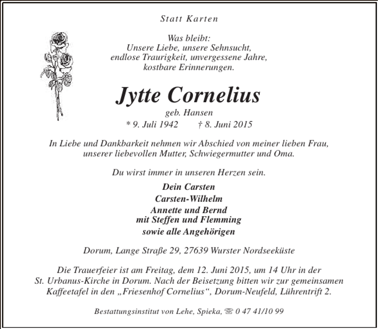 <p>Statt Karten<br />Was bleibt:<br />Unsere Liebe, unsere Sehnsucht,<br />endlose Traurigkeit, unvergessene Jahre,<br />kostbare Erinnerungen.</p><p>Jytte Cornelius<br />geb. Hansen<br />* 9. Juli 1942<br />† 8. Juni 2015</p><p>In Liebe und Dankbarkeit nehmen wir Abschied von meiner lieben Frau,<br />unserer liebevollen Mutter, Schwiegermutter und Oma.<br />Du wirst immer in unseren Herzen sein.<br />Dein Carsten<br />Carsten-Wilhelm<br />Annette und Bernd<br />mit Steffen und Flemming<br />sowie alle Angehörigen<br />Dorum, Lange Straße 29, 27639 Wurster Nordseeküste<br />Die Trauerfeier ist am Freitag, dem 12. Juni 2015, um 14 Uhr in der<br />St. Urbanus-Kirche in Dorum. Nach der Beisetzung bitten wir zur gemeinsamen<br />Kaffeetafel in den „Friesenhof Cornelius“, Dorum-Neufeld, Lührentrift 2.<br />Bestattungsinstitut von Lehe, Spieka, s 0 47 41/10 99</p>