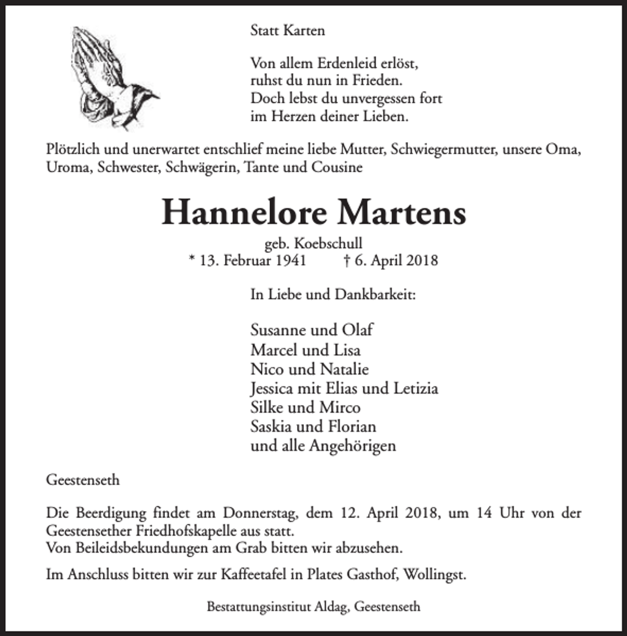 <p>Statt Karten<br />Von allem Erdenleid erlöst,<br />ruhst du nun in Frieden.<br />Doch lebst du unvergessen fort<br />im Herzen deiner Lieben.<br />Plötzlich und unerwartet entschlief meine liebe Mutter, Schwiegermutter, unsere Oma,<br />Uroma, Schwester, Schwägerin, Tante und Cousine</p><p>Hannelore Martens<br />geb. Koebschull<br />* 13. Februar 1941<br />† 6. April 2018<br />In Liebe und Dankbarkeit:</p><p>Susanne und Olaf<br />Marcel und Lisa<br />Nico und Natalie<br />Jessica mit Elias und Letizia<br />Silke und Mirco<br />Saskia und Florian<br />und alle Angehörigen<br />Geestenseth<br />Die Beerdigung findet am Donnerstag, dem 12. April 2018, um 14 Uhr von der<br />Geestensether Friedhofskapelle aus statt.<br />Von Beileidsbekundungen am Grab bitten wir abzusehen.<br />Im Anschluss bitten wir zur Kaffeetafel in Plates Gasthof, Wollingst.<br />Bestattungsinstitut Aldag, Geestenseth</p>