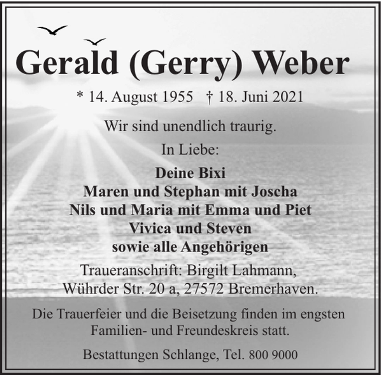 <p>Gerald (Gerry) Weber<br />* 14. August 1955 † 18. Juni 2021<br />Wir sind unendlich traurig.<br />In Liebe:<br />Deine Bixi<br />Maren und Stephan mit Joscha<br />Nils und Maria mit Emma und Piet<br />Vivica und Steven<br />sowie alle Angehörigen<br />Traueranschrift: Birgilt Lahmann,<br />Wührder Str. 20 a, 27572 Bremerhaven.<br />Die Trauerfeier und die Beisetzung finden im engsten<br />Familien- und Freundeskreis statt.<br />Bestattungen Schlange, Tel. 800 9000</p>