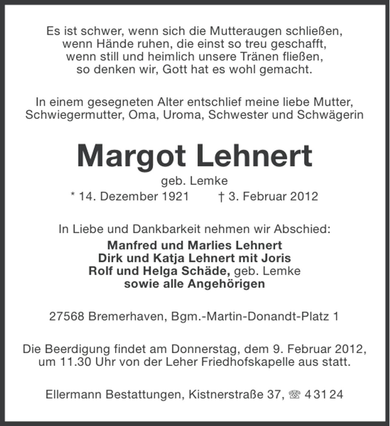 <p>Es ist schwer, wenn sich die Mutteraugen schließen,<br />wenn Hände ruhen, die einst so treu geschafft,<br />wenn still und heimlich unsere Tränen fließen,<br />so denken wir, Gott hat es wohl gemacht.<br />In einem gesegneten Alter entschlief meine liebe Mutter,<br />Schwiegermutter, Oma, Uroma, Schwester und Schwägerin</p><p>Margot Lehnert<br />geb. Lemke<br />* 14. Dezember 1921<br />† 3. Februar 2012<br />In Liebe und Dankbarkeit nehmen wir Abschied:<br />Manfred und Marlies Lehnert<br />Dirk und Katja Lehnert mit Joris<br />Rolf und Helga Schäde, geb. Lemke<br />sowie alle Angehörigen<br />27568 Bremerhaven, Bgm.-Martin-Donandt-Platz 1<br />Die Beerdigung findet am Donnerstag, dem 9. Februar 2012,<br />um 11.30 Uhr von der Leher Friedhofskapelle aus statt.<br />Ellermann Bestattungen, Kistnerstraße 37, 4 31 24</p>
