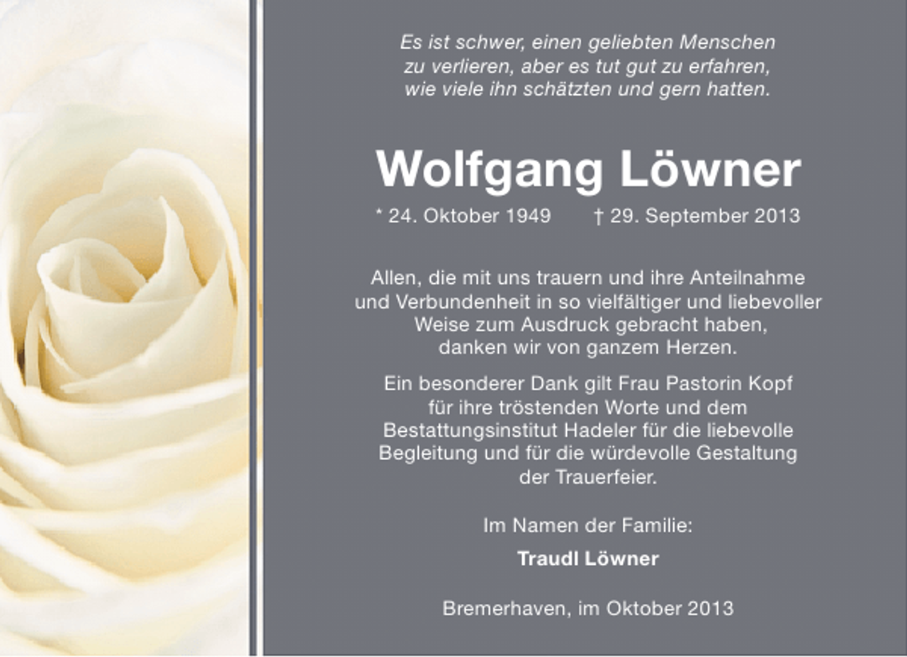 <p>Es ist schwer, einen geliebten Menschen<br />zu verlieren, aber es tut gut zu erfahren,<br />wie viele ihn schätzten und gern hatten.</p><p>Wolfgang Löwner<br />* 24. Oktober 1949</p><p>† 29. September 2013</p><p>Allen, die mit uns trauern und ihre Anteilnahme<br />und Verbundenheit in so vielfältiger und liebevoller<br />Weise zum Ausdruck gebracht haben,<br />danken wir von ganzem Herzen.<br />Ein besonderer Dank gilt Frau Pastorin Kopf<br />für ihre tröstenden Worte und dem<br />Bestattungsinstitut Hadeler für die liebevolle<br />Begleitung und für die würdevolle Gestaltung<br />der Trauerfeier.<br />Im Namen der Familie:<br />Traudl Löwner<br />Bremerhaven, im Oktober 2013</p>