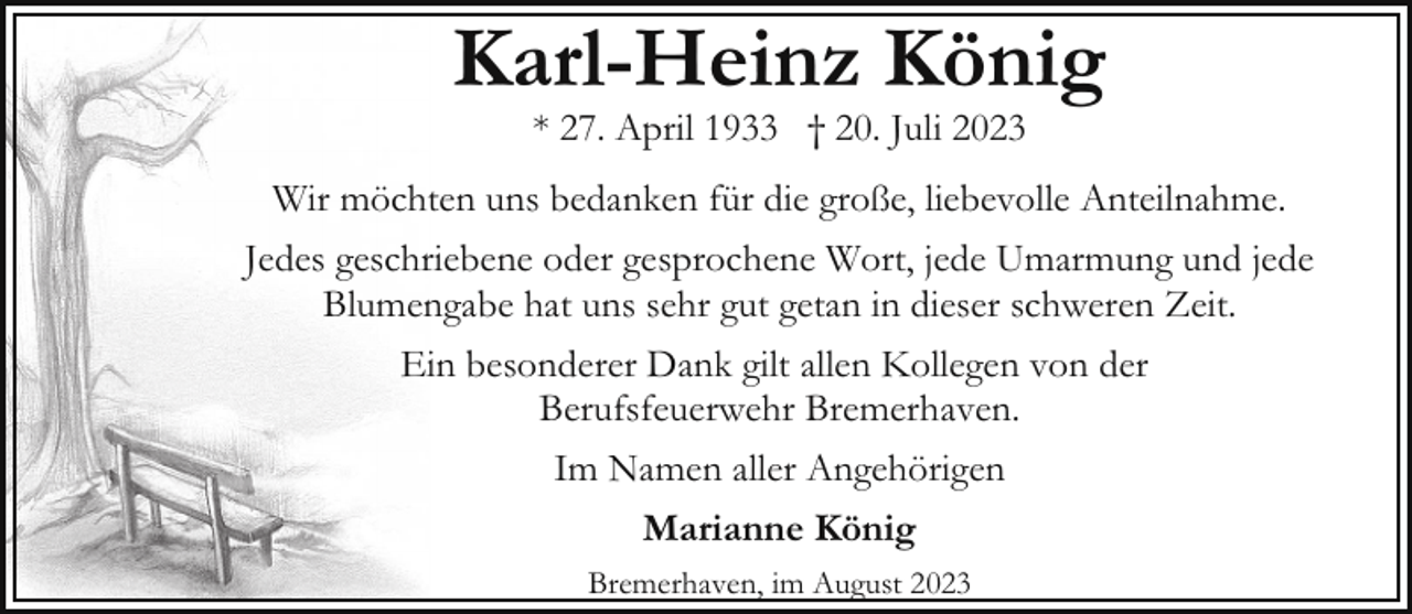 <p>Karl-Heinz König<br />* 27. April 1933 † 20. Juli 2023</p><p>Wir möchten uns bedanken für die große, liebevolle Anteilnahme.<br />Jedes geschriebene oder gesprochene Wort, jede Umarmung und jede<br />Blumengabe hat uns sehr gut getan in dieser schweren Zeit.<br />Ein besonderer Dank gilt allen Kollegen von der<br />Berufsfeuerwehr Bremerhaven.<br />Im Namen aller Angehörigen<br />Marianne König<br />Bremerhaven, im August 2023</p>