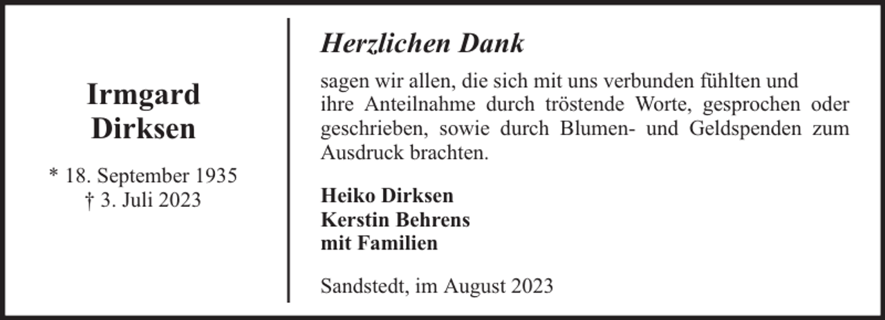 <p>Herzlichen Dank</p><p>Irmgard<br />Dirksen<br />* 18. September 1935<br />† 3. Juli 2023</p><p>sagen wir allen, die sich mit uns verbunden fühlten und<br />ihre Anteilnahme durch tröstende Worte, gesprochen oder<br />geschrieben, sowie durch Blumen- und Geldspenden zum<br />Ausdruck brachten.<br />Heiko Dirksen<br />Kerstin Behrens<br />mit Familien<br />Sandstedt, im August 2023</p>