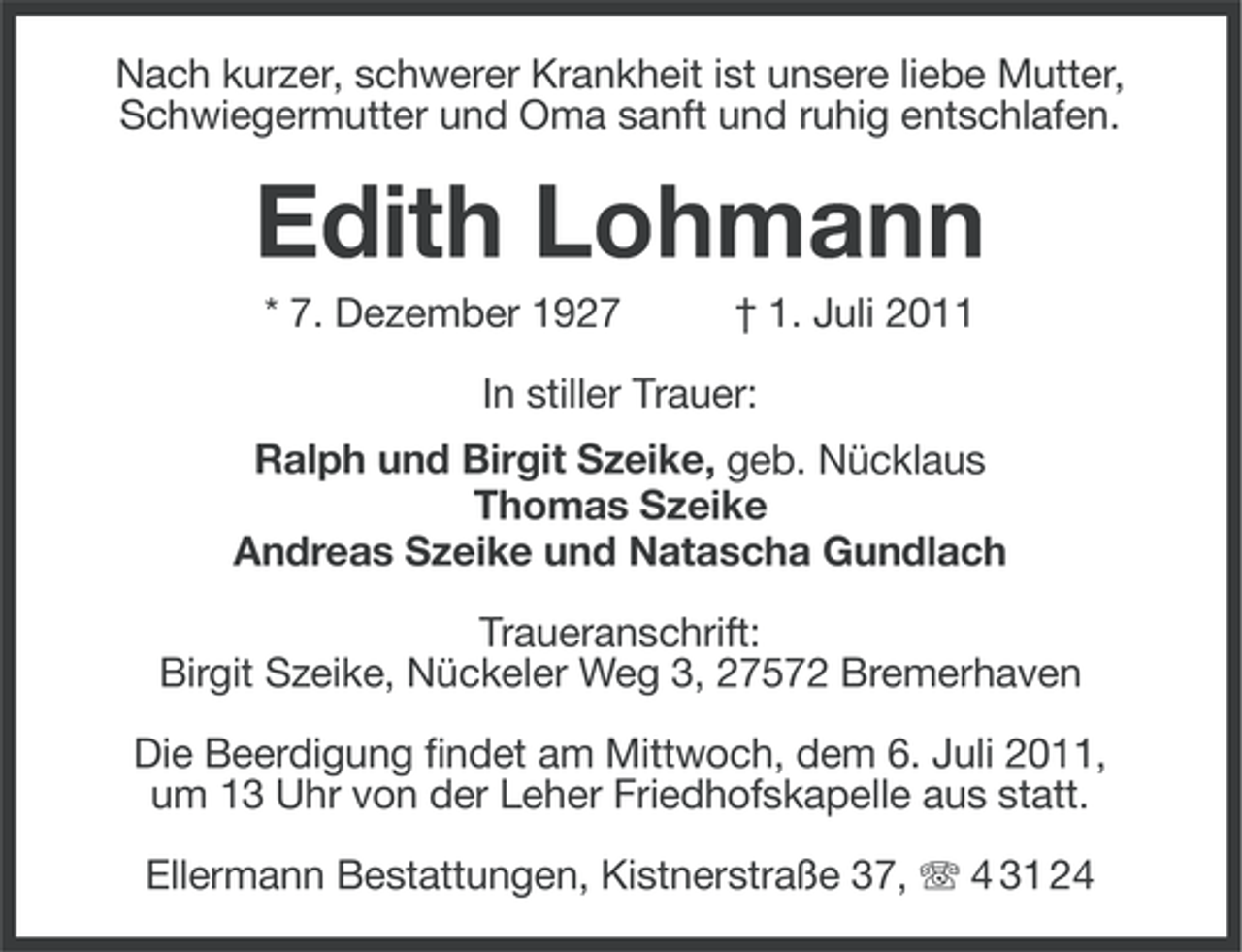 <p>Nach kurzer, schwerer Krankheit ist unsere liebe Mutter,<br />Schwiegermutter und Oma sanft und ruhig entschlafen.</p><p>Edith Lohmann<br />* 7. Dezember 1927</p><p>† 1. Juli 2011</p><p>In stiller Trauer:<br />Ralph und Birgit Szeike, geb. Nücklaus<br />Thomas Szeike<br />Andreas Szeike und Natascha Gundlach<br />Traueranschrift:<br />Birgit Szeike, Nückeler Weg 3, 27572 Bremerhaven<br />Die Beerdigung findet am Mittwoch, dem 6. Juli 2011,<br />um 13 Uhr von der Leher Friedhofskapelle aus statt.<br />Ellermann Bestattungen, Kistnerstraße 37, 4 31 24</p>