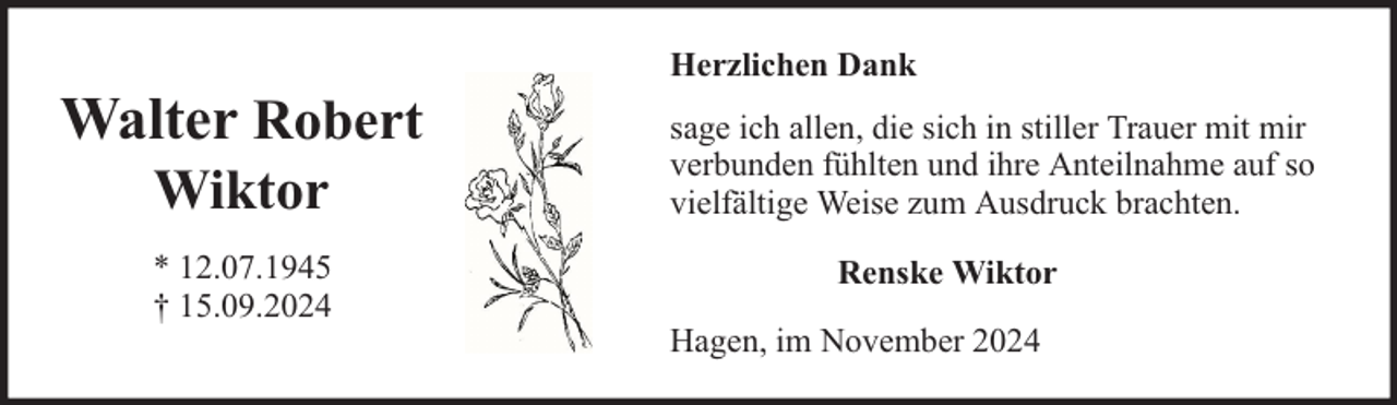 <p>Walter Robert<br />Wiktor</p><p>* 12.07.1945<br />† 15.09.2024</p><p>Herzlichen Dank<br />sage ich allen, die sich in stiller Trauer mit mir<br />verbunden fühlten und ihre Anteilnahme auf so<br />vielfältige Weise zum Ausdruck brachten.<br />Renske Wiktor<br />Hagen, im November 2024</p>