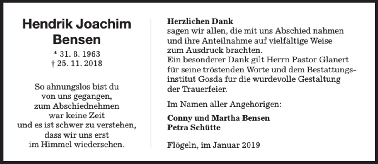 <p>Hendrik Joachim<br />Bensen<br />* 31. 8. 1963<br />† 25. 11. 2018<br />So ahnungslos bist du<br />von uns gegangen,<br />zum Abschiednehmen<br />war keine Zeit<br />und es ist schwer zu verstehen,<br />dass wir uns erst<br />im Himmel wiedersehen.</p><p>Herzlichen Dank<br />sagen wir allen, die mit uns Abschied nahmen<br />und ihre Anteilnahme auf vielfältige Weise<br />zum Ausdruck brachten.<br />Ein besonderer Dank gilt Herrn Pastor Glanert<br />für seine tröstenden Worte und dem Bestattungsinstitut Gosda für die würdevolle Gestaltung<br />der Tr<br />Trauerfeier.<br />Im Namen aller Angehörigen:<br />Conny und Martha Bensen<br />Petra Schütte<br />Flögeln, im Januar 2019</p>