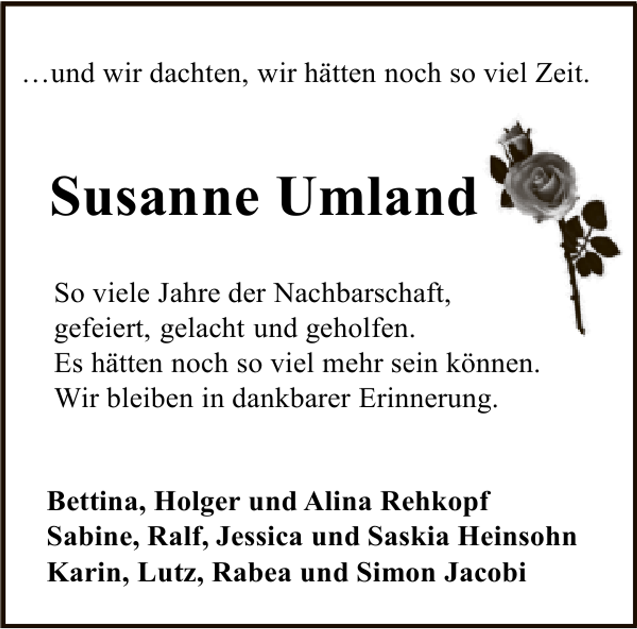 <p>…und wir dachten, wir hätten noch so viel Zeit.</p><p>Susanne Umland<br />So viele Jahre der Nachbarschaft,<br />gefeiert, gelacht und geholfen.<br />Es hätten noch so viel mehr sein können.<br />Wir bleiben in dankbarer Erinnerung.<br />Bettina, Holger und Alina Rehkopf<br />Sabine, Ralf, Jessica und Saskia Heinsohn<br />Karin, Lutz, Rabea und Simon Jacobi</p>
