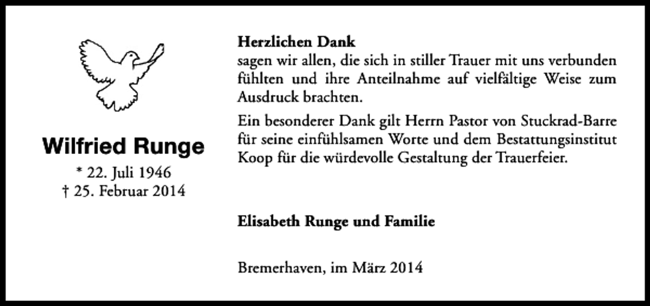 <p>Wilfried Runge<br />* 22. Juli 1946<br />† 25. Februar 2014</p><p>Herzlichen Dank<br />sagen wir allen, die sich in stiller Trauer mit uns verbunden<br />fühlten und ihre Anteilnahme auf vielfältige Weise zum<br />Ausdruck brachten.<br />Ein besonderer Dank gilt Herrn Pastor von Stuckrad-Barre<br />für seine einfühlsamen Worte und dem Bestattungsinstitut<br />Koop für die würdevolle Gestaltung der Trauerfeier.</p><p>Elisabeth Runge und Familie<br />Bremerhaven, im März 2014</p>