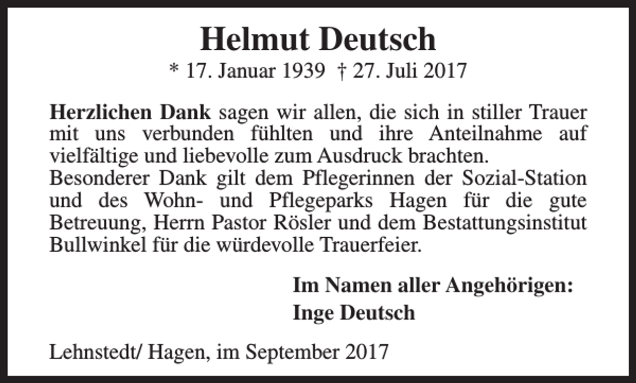 <p>Helmut Deutsch</p><p>* 17. Januar 1939 † 27. Juli 2017<br />Herzlichen Dank sagen wir allen, die sich in stiller Trauer<br />mit uns verbunden fühlten und ihre Anteilnahme auf<br />vielfältige und liebevolle zum Ausdruck brachten.<br />Besonderer Dank gilt dem Pflegerinnen der Sozial-Station<br />und des Wohn- und Pflegeparks Hagen für die gute<br />Betreuung, Herrn Pastor Rösler und dem Bestattungsinstitut<br />Bullwinkel für die würdevolle Trauerfeier.<br />Im Namen aller Angehörigen:<br />Inge Deutsch<br />Lehnstedt/ Hagen, im September 2017</p>