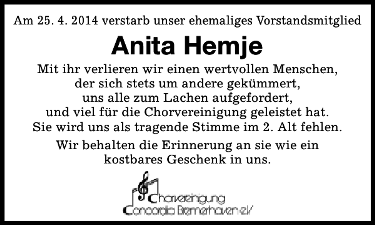 <p>Am 25. 4. 2014 verstarb unser ehemaliges Vorstandsmitglied</p><p>Anita Hemje</p><p>Mit ihr verlieren wir einen wertvollen Menschen,<br />der sich stets um andere gekümmert,<br />uns alle zum Lachen aufgefordert,<br />und viel für die Chorvereinigung geleistet hat.<br />Sie wird uns als tragende Stimme im 2. Alt fehlen.<br />Wir behalten die Erinnerung an sie wie ein<br />kostbares Geschenk in uns.</p>