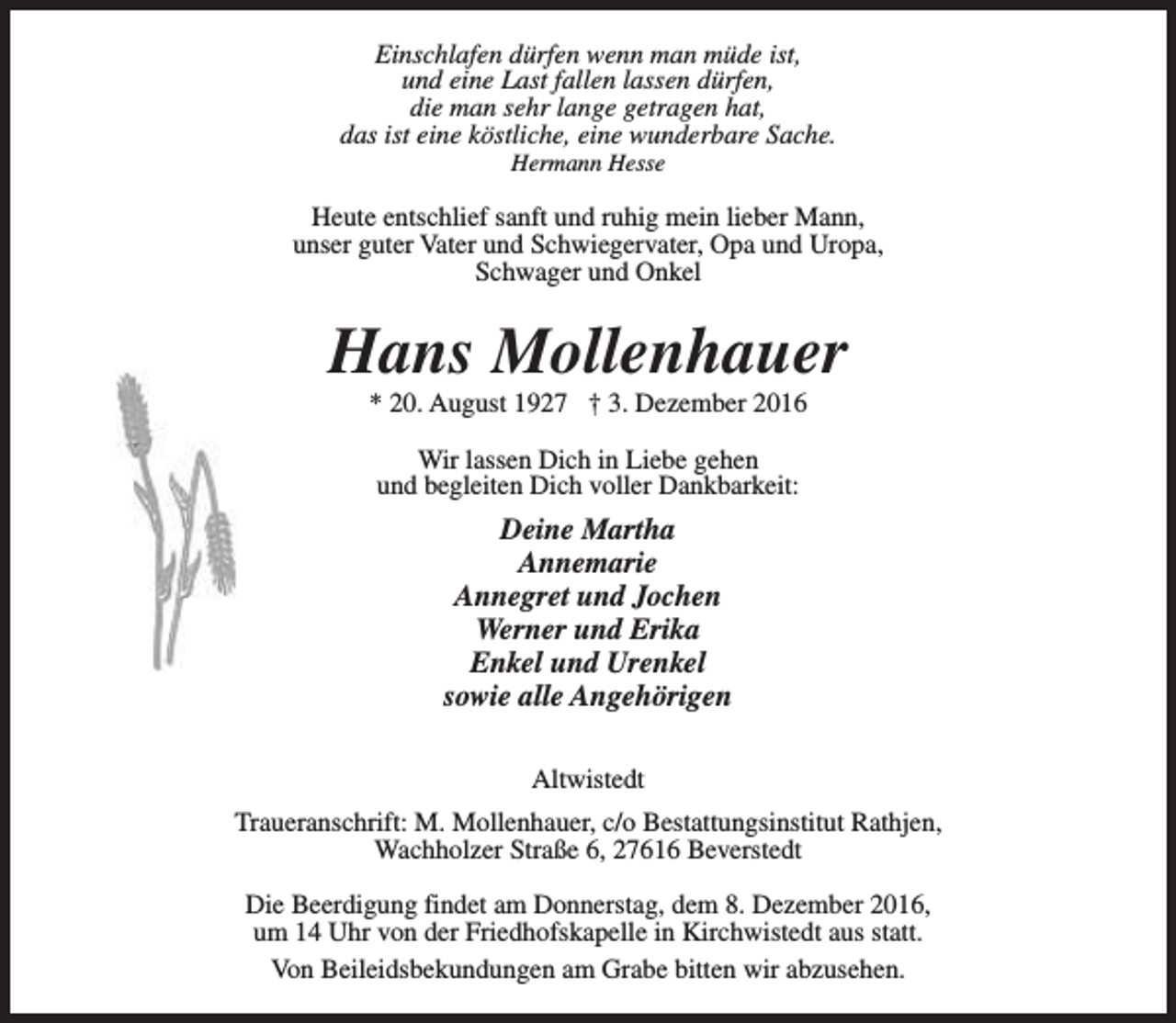 <p>Einschlafen dürfen wenn man müde ist,<br />und eine Last fallen lassen dürfen,<br />die man sehr lange getragen hat,<br />das ist eine köstliche, eine wunderbare Sache.<br />Hermann Hesse</p><p>Heute entschlief sanft und ruhig mein lieber Mann,<br />unser guter Vater und Schwiegervater, Opa und Uropa,<br />Schwager und Onkel</p><p>Hans Mollenhauer<br />* 20. August 1927 † 3. Dezember 2016<br />Wir lassen Dich in Liebe gehen<br />und begleiten Dich voller Dankbarkeit:</p><p>Deine Martha<br />Annemarie<br />Annegret und Jochen<br />Werner und Erika<br />Enkel und Urenkel<br />sowie alle Angehörigen<br />Altwistedt<br />Traueranschrift: M. Mollenhauer, c/o Bestattungsinstitut Rathjen,<br />Wachholzer Straße 6, 27616 Beverstedt<br />Die Beerdigung findet am Donnerstag, dem 8. Dezember 2016,<br />um 14 Uhr von der Friedhofskapelle in Kirchwistedt aus statt.<br />Von Beileidsbekundungen am Grabe bitten wir abzusehen.</p>