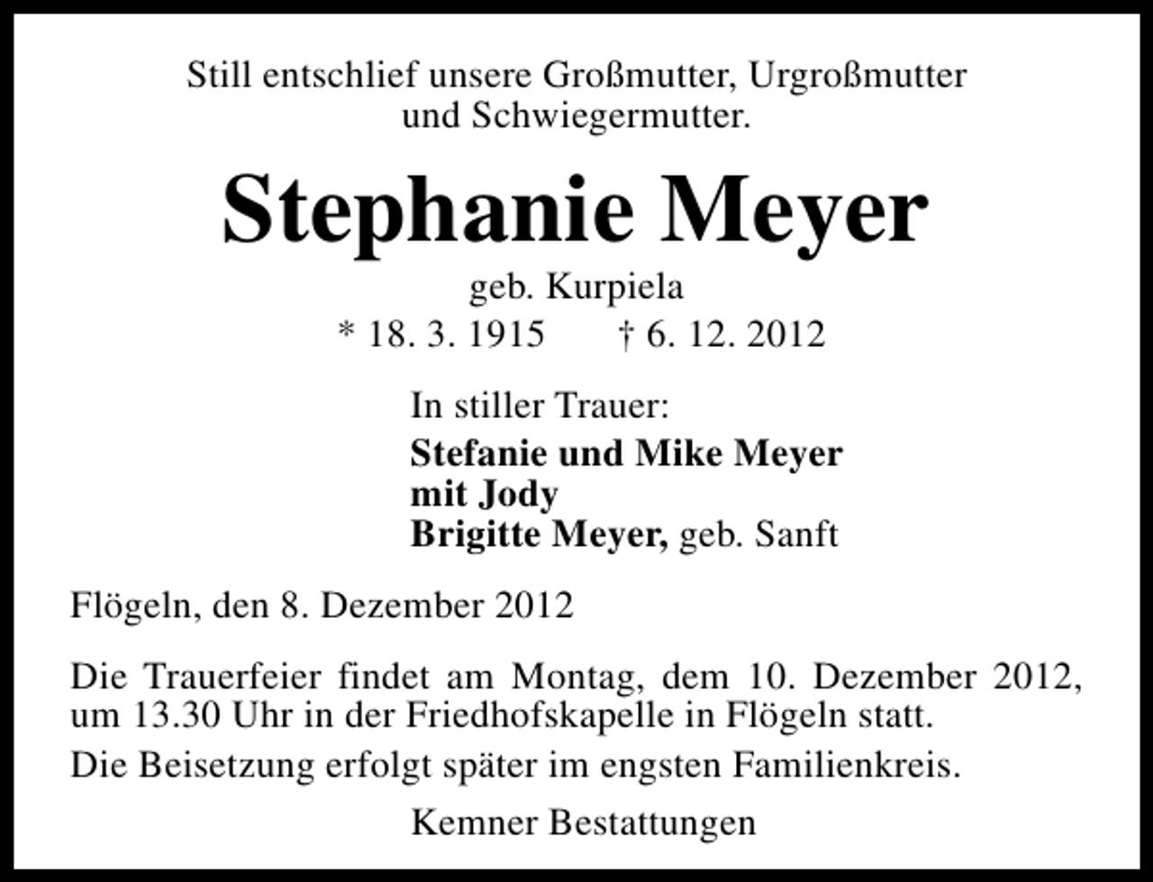 <p>Still entschlief unsere Großmutter, Urgroßmutter<br />und Schwiegermutter.</p><p>Stephanie Meyer<br />geb. Kurpiela<br />* 18. 3. 1915<br />† 6. 12. 2012</p><p>In stiller Trauer:<br />Stefanie und Mike Meyer<br />mit Jody<br />Brigitte Meyer, geb. Sanft<br />Flögeln, den 8. Dezember 2012<br />Die Trauerfeier findet am Montag, dem 10. Dezember 2012,<br />um 13.30 Uhr in der Friedhofskapelle in Flögeln statt.<br />Die Beisetzung erfolgt später im engsten Familienkreis.<br />Kemner Bestattungen</p>