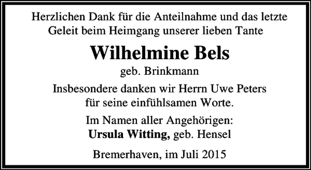 <p>Herzlichen Dank für die Anteilnahme und das letzte<br />Geleit beim Heimgang unserer lieben Tante</p><p>Wilhelmine Bels</p><p>geb. Brinkmann<br />Insbesondere danken wir Herrn Uwe Peters<br />für seine einfühlsamen Worte.<br />Im Namen aller Angehörigen:<br />Ursula Witting, geb. Hensel<br />Bremerhaven, im Juli 2015</p>