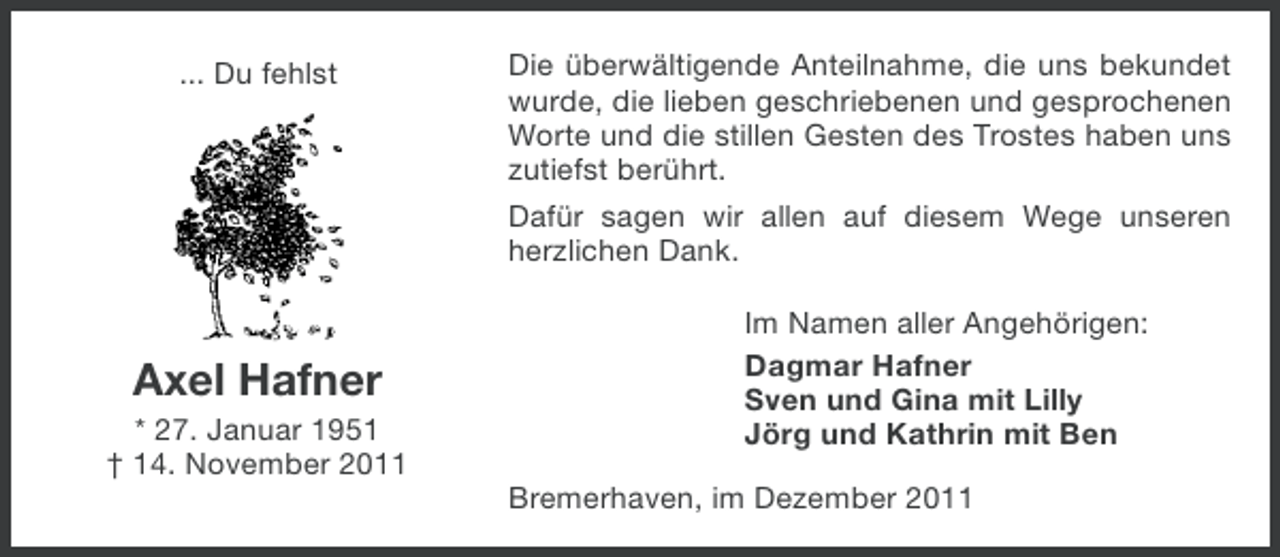 <p>... Du fehlst</p><p>Axel Hafner<br />* 27. Januar 1951<br />† 14. November 2011</p><p>Die überwältigende Anteilnahme, die uns bekundet<br />wurde, die lieben geschriebenen und gesprochenen<br />Worte und die stillen Gesten des Trostes haben uns<br />zutiefst berührt.<br />Dafür sagen wir allen auf diesem Wege unseren<br />herzlichen Dank.<br />Im Namen aller Angehörigen:<br />Dagmar Hafner<br />Sven und Gina mit Lilly<br />Jörg und Kathrin mit Ben<br />Bremerhaven, im Dezember 2011</p>