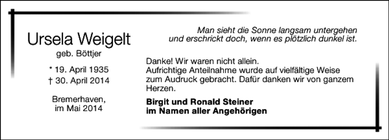 <p>Ursela Weigelt<br />geb. Böttjer</p><p>* 19. April 1935<br />† 30. April 2014<br />Bremerhaven,<br />im Mai 2014</p><p>Man sieht die Sonne langsam untergehen<br />und erschrickt doch, wenn es plötzlich dunkel ist.<br />Danke! Wir waren nicht allein.<br />Aufrichtige Anteilnahme wurde auf vielfältige Weise<br />zum Audruck gebracht. Dafür danken wir von ganzem<br />Herzen.<br />Birgit und Ronald Steiner<br />im Namen aller Angehörigen</p>
