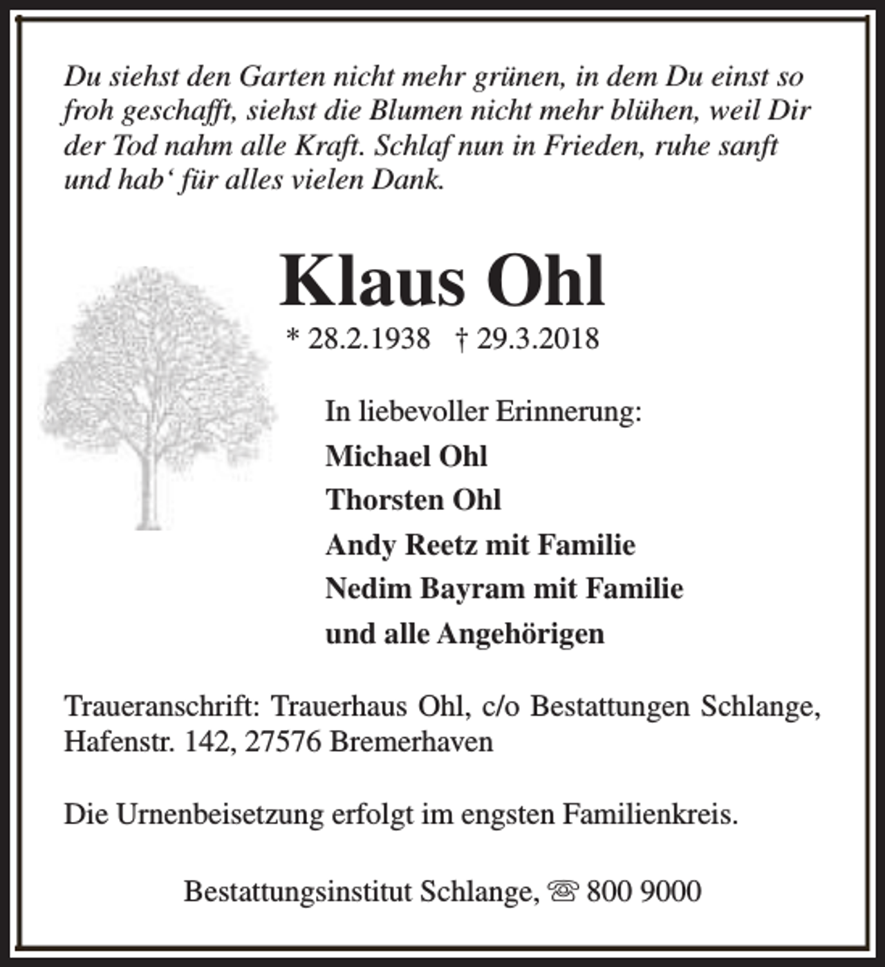 <p>Du siehst den Garten nicht mehr grünen, in dem Du einst so<br />froh geschafft, siehst die Blumen nicht mehr blühen, weil Dir<br />der Tod nahm alle Kraft. Schlaf nun in Frieden, ruhe sanft<br />und hab‘ für alles vielen Dank.</p><p>Klaus Ohl<br />* 28.2.1938 † 29.3.2018</p><p>In liebevoller Erinnerung:<br />Michael Ohl<br />Thorsten Ohl<br />Andy Reetz mit Familie<br />Nedim Bayram mit Familie<br />und alle Angehörigen<br />Traueranschrift: Trauerhaus Ohl, c/o Bestattungen Schlange,<br />Hafenstr. 142, 27576 Bremerhaven<br />Die Urnenbeisetzung erfolgt im engsten Familienkreis.<br />Bestattungsinstitut Schlange, s 800 9000</p>