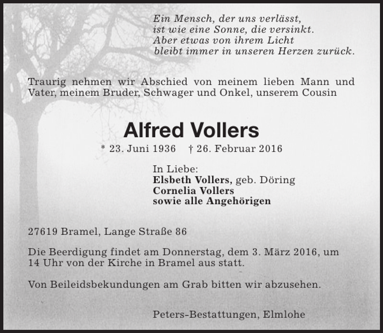 <p>Ein Mensch, der uns verlässt,<br />ist wie eine Sonne, die versinkt.<br />Aber etwas von ihrem Licht<br />bleibt immer in unseren Herzen zurück.<br />Traurig nehmen wir Abschied von meinem lieben Mann und<br />Vater, meinem Bruder, Schwager und Onkel, unserem Cousin</p><p>Alfred Vollers</p><p>* 23. Juni 1936</p><p>† 26. Februar 2016</p><p>In Liebe:<br />Elsbeth Vollers, geb. Döring<br />Cornelia Vollers<br />sowie alle Angehörigen<br />27619 Bramel, Lange Straße 86<br />Die Beerdigung findet am Donnerstag, dem 3. März 2016, um<br />14 Uhr von der Kirche in Bramel aus statt.<br />Von Beileidsbekundungen am Grab bitten wir abzusehen.<br />Peters-Bestattungen, Elmlohe</p>