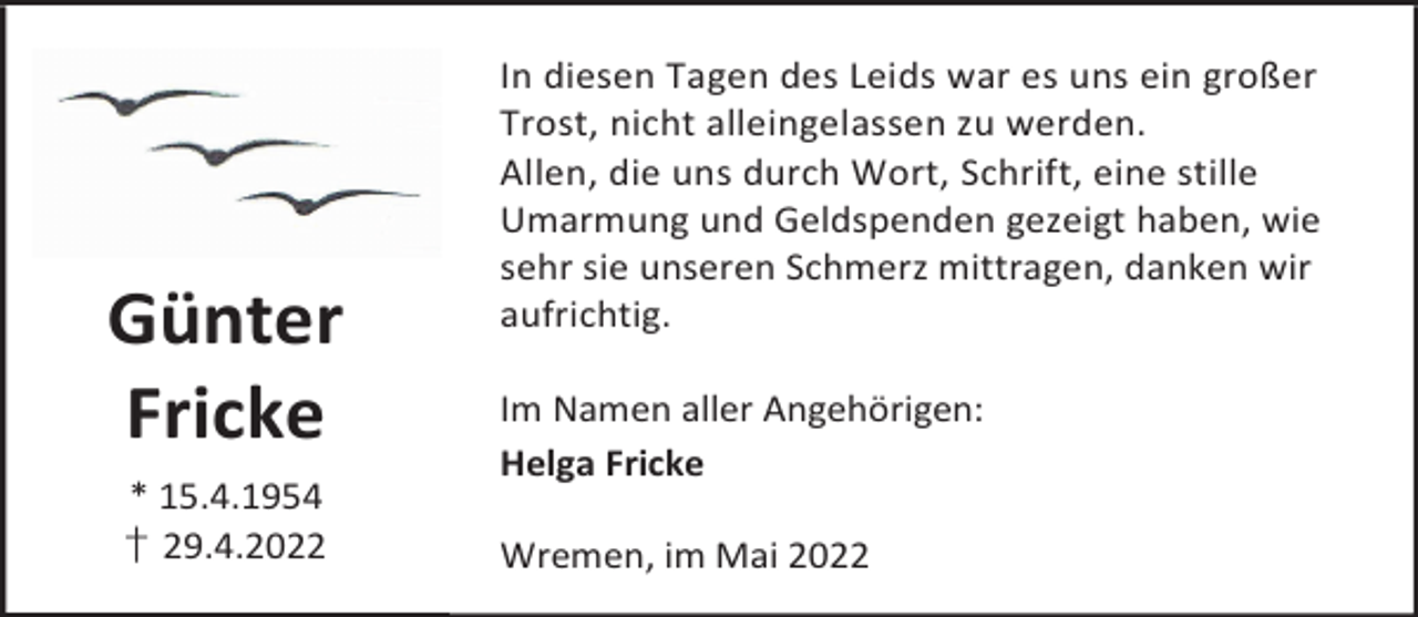<p>Günter<br />Fricke<br />* 15.4.1954<br />† 29.4.2022</p><p>In diesen Tagen des Leids war es uns ein großer<br />Trost, nicht alleingelassen zu werden.<br />Allen, die uns durch Wort, Schrift, eine stille<br />Umarmung und Geldspenden gezeigt haben, wie<br />sehr sie unseren Schmerz mittragen, danken wir<br />aufrichtig.<br />Im Namen aller Angehörigen:<br />Helga Fricke<br />Wremen, im Mai 2022</p>